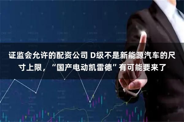 证监会允许的配资公司 D级不是新能源汽车的尺寸上限，“国产电动凯雷德”有可能要来了