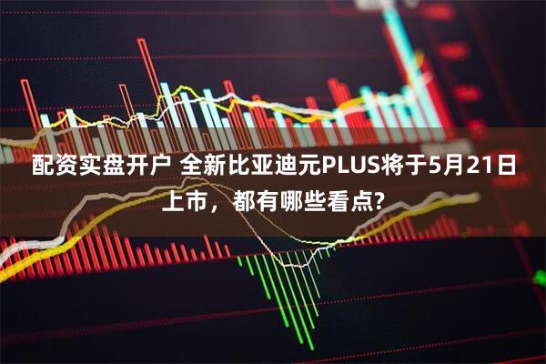 配资实盘开户 全新比亚迪元PLUS将于5月21日上市，都有哪些看点?