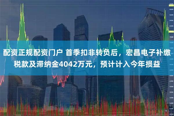 配资正规配资门户 首季扣非转负后，宏昌电子补缴税款及滞纳金4042万元，预计计入今年损益