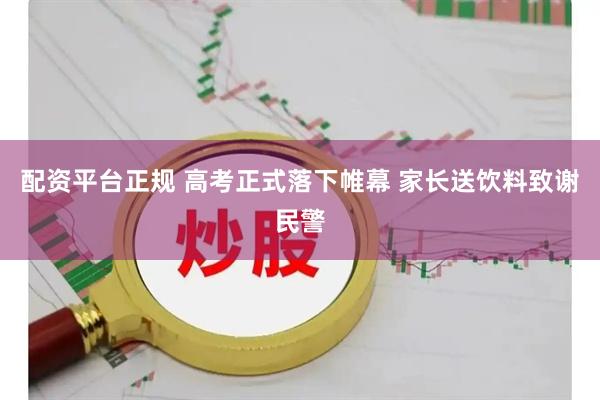 配资平台正规 高考正式落下帷幕 家长送饮料致谢民警