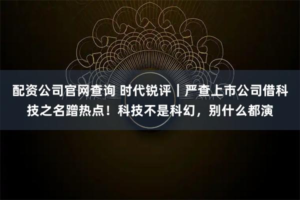 配资公司官网查询 时代锐评｜严查上市公司借科技之名蹭热点！科技不是科幻，别什么都演